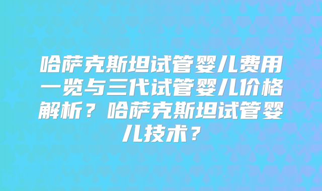 哈萨克斯坦试管婴儿费用一览与三代试管婴儿价格解析？哈萨克斯坦试管婴儿技术？