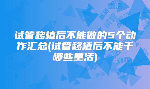 试管移植后不能做的5个动作汇总(试管移植后不能干哪些重活)