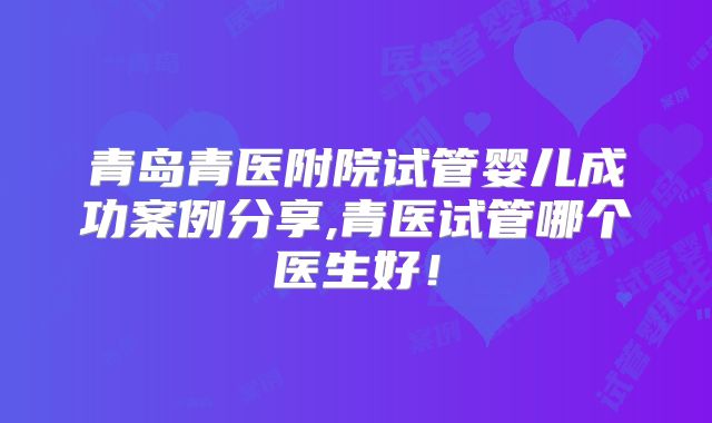 青岛青医附院试管婴儿成功案例分享,青医试管哪个医生好！