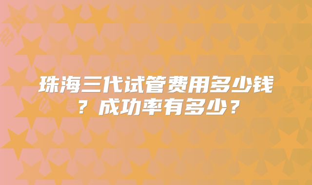 珠海三代试管费用多少钱?成功率有多少?
