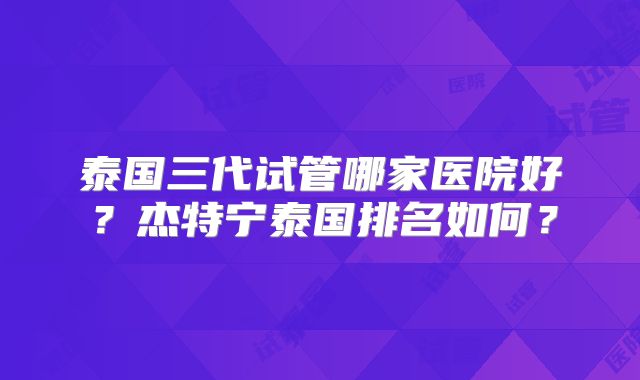 泰国三代试管哪家医院好？杰特宁泰国排名如何？
