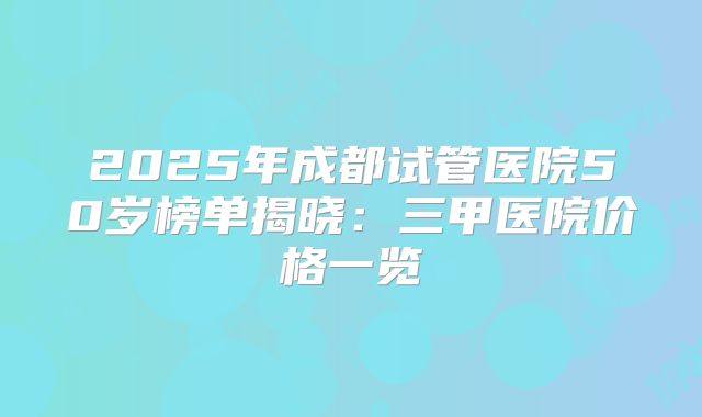 2025年成都试管医院50岁榜单揭晓:三甲医院价格一览