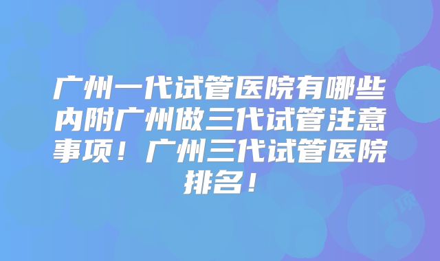 广州一代试管医院有哪些内附广州做三代试管注意事项！广州三代试管医院排名！