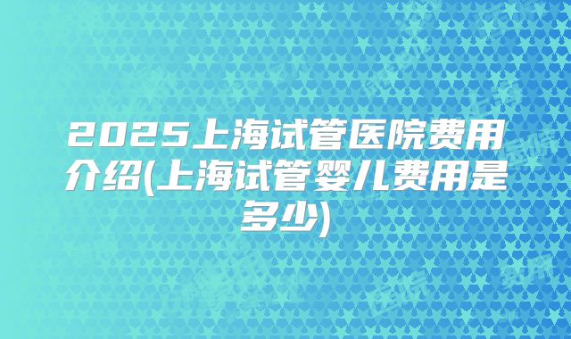 2025上海试管医院费用介绍(上海试管婴儿费用是多少)