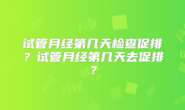 试管月经第几天检查促排？试管月经第几天去促排？
