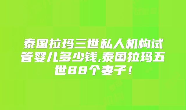 泰国拉玛三世私人机构试管婴儿多少钱,泰国拉玛五世88个妻子!