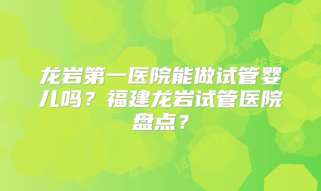 龙岩第一医院能做试管婴儿吗？福建龙岩试管医院盘点？