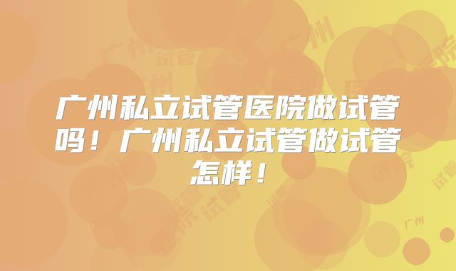 广州私立试管医院做试管吗！广州私立试管做试管怎样！