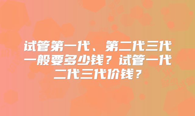 试管第一代、第二代三代一般要多少钱？试管一代二代三代价钱？