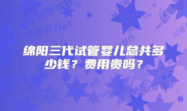 绵阳三代试管婴儿总共多少钱?费用贵吗?