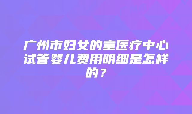 广州市妇女的童医疗中心试管婴儿费用明细是怎样的？