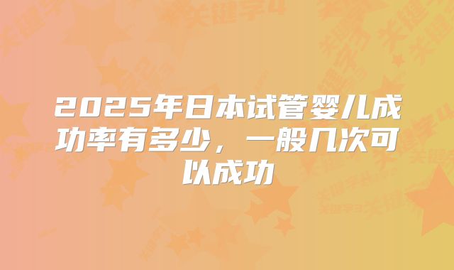 2025年日本试管婴儿成功率有多少,一般几次可以成功