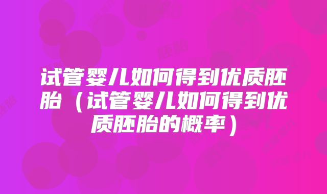 试管婴儿如何得到优质胚胎(试管婴儿如何得到优质胚胎的概率)