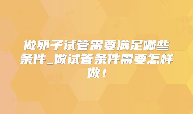做卵子试管需要满足哪些条件_做试管条件需要怎样做！