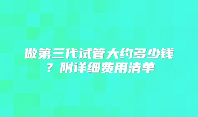 做第三代试管大约多少钱?附详细费用清单