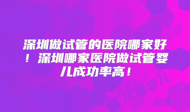 深圳做试管的医院哪家好!深圳哪家医院做试管婴儿成功率高!
