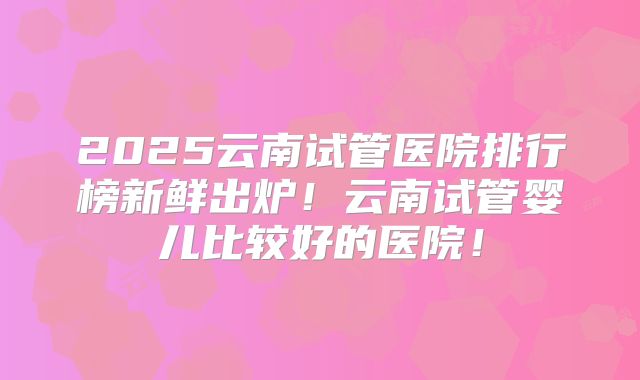 2025云南试管医院排行榜新鲜出炉！云南试管婴儿比较好的医院！