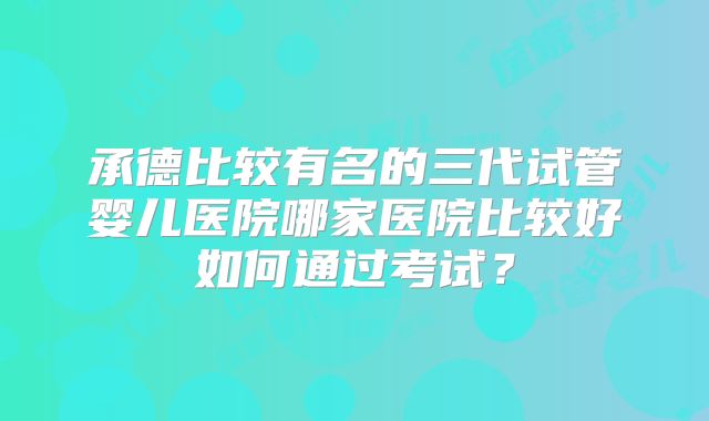 承德比较有名的三代试管婴儿医院哪家医院比较好如何通过考试？