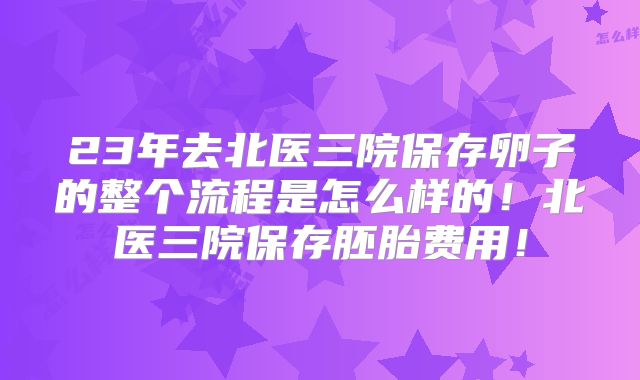 23年去北医三院保存卵子的整个流程是怎么样的!北医三院保存胚胎费用!