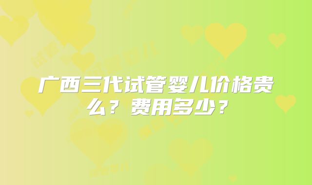 广西三代试管婴儿价格贵么？费用多少？