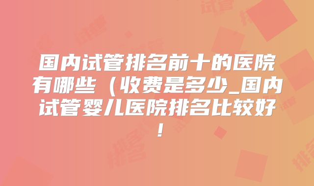国内试管排名前十的医院有哪些(收费是多少_国内试管婴儿医院排名比较好!