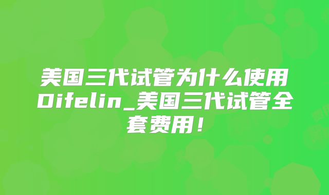 美国三代试管为什么使用Difelin_美国三代试管全套费用！