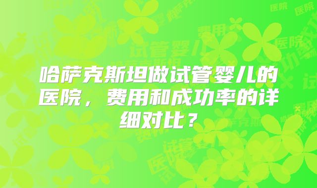 哈萨克斯坦做试管婴儿的医院，费用和成功率的详细对比？