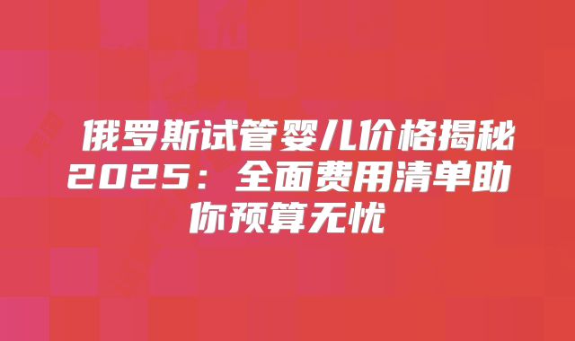 ‌俄罗斯试管婴儿价格揭秘2025：全面费用清单助你预算无忧