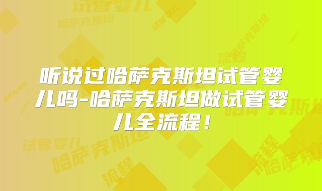 听说过哈萨克斯坦试管婴儿吗-哈萨克斯坦做试管婴儿全流程!
