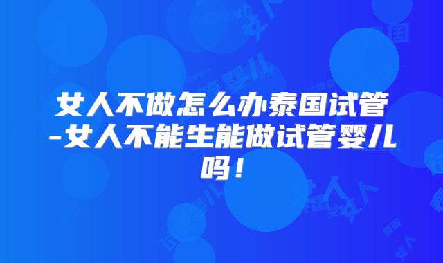 女人不做怎么办泰国试管-女人不能生能做试管婴儿吗！