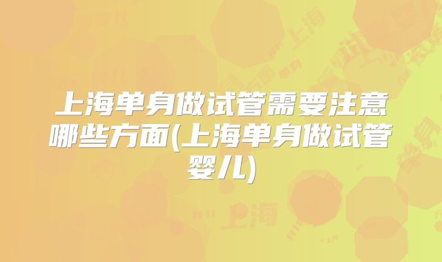 上海单身做试管需要注意哪些方面(上海单身做试管婴儿)