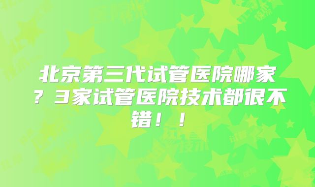北京第三代试管医院哪家?3家试管医院技术都很不错!!