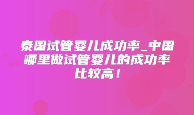 泰国试管婴儿成功率_中国哪里做试管婴儿的成功率比较高！
