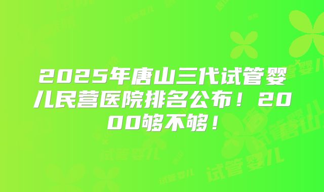 2025年唐山三代试管婴儿民营医院排名公布!2000够不够!