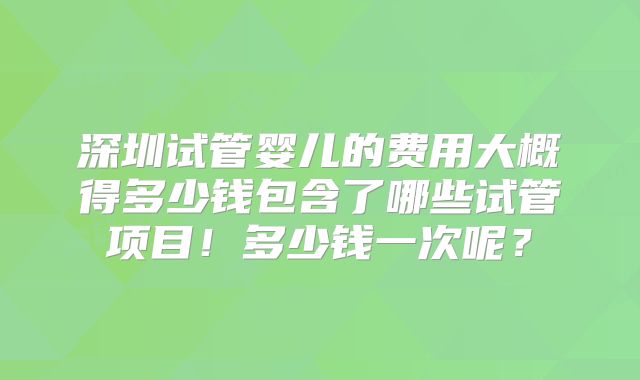 深圳试管婴儿的费用大概得多少钱包含了哪些试管项目！多少钱一次呢？