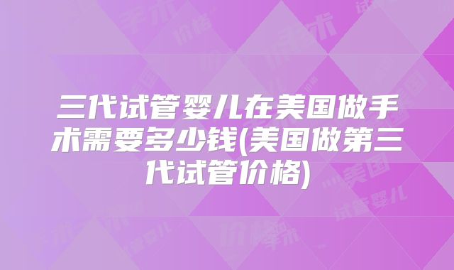 三代试管婴儿在美国做手术需要多少钱(美国做第三代试管价格)
