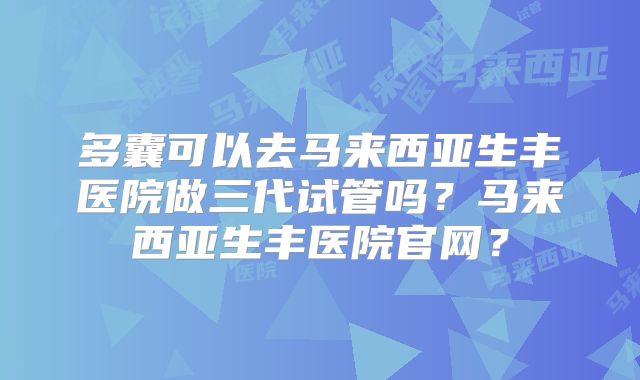 多囊可以去马来西亚生丰医院做三代试管吗?马来西亚生丰医院官网?