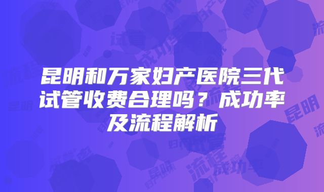 昆明和万家妇产医院三代试管收费合理吗?成功率及流程解析