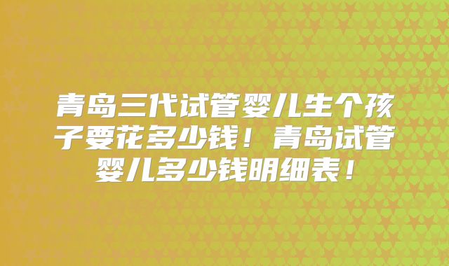 青岛三代试管婴儿生个孩子要花多少钱!青岛试管婴儿多少钱明细表!