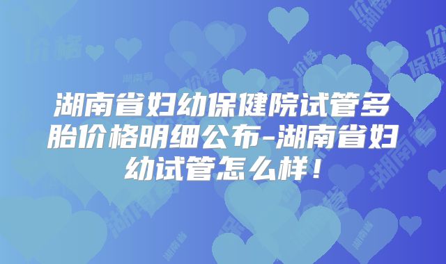 湖南省妇幼保健院试管多胎价格明细公布-湖南省妇幼试管怎么样!