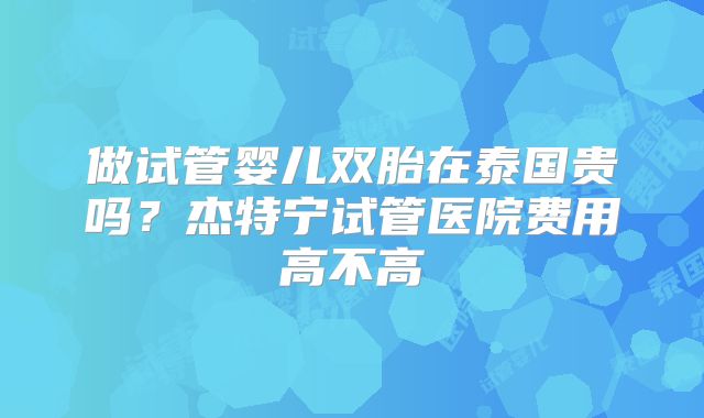 做试管婴儿双胎在泰国贵吗？杰特宁试管医院费用高不高
