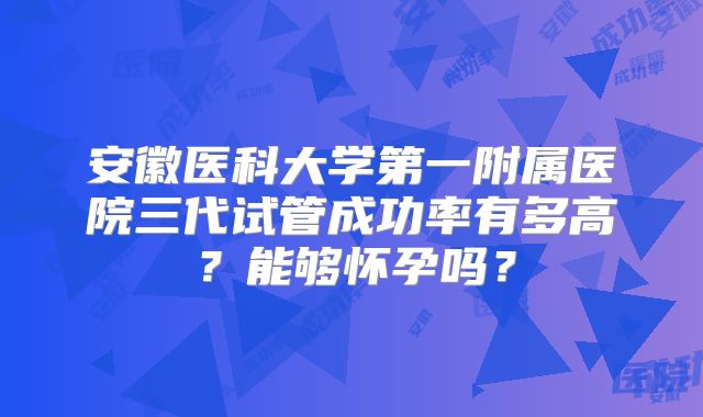 安徽医科大学第一附属医院三代试管成功率有多高？能够怀孕吗？