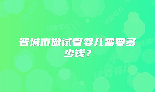 晋城市做试管婴儿需要多少钱？