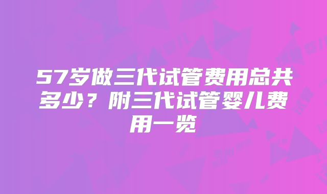 57岁做三代试管费用总共多少?附三代试管婴儿费用一览