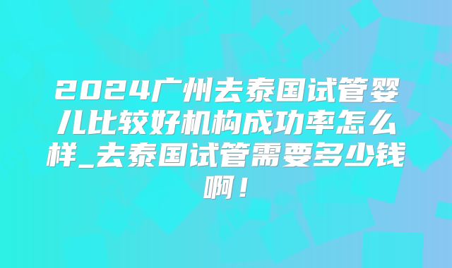 2024广州去泰国试管婴儿比较好机构成功率怎么样_去泰国试管需要多少钱啊！