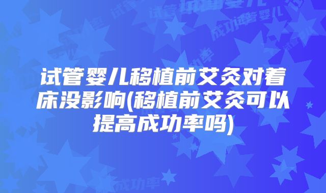 试管婴儿移植前艾灸对着床没影响(移植前艾灸可以提高成功率吗)