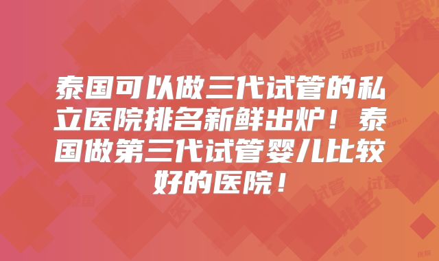 泰国可以做三代试管的私立医院排名新鲜出炉！泰国做第三代试管婴儿比较好的医院！
