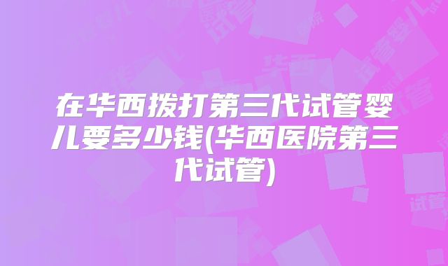 在华西拨打第三代试管婴儿要多少钱(华西医院第三代试管)