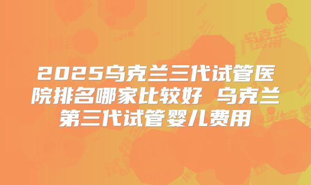 2025乌克兰三代试管医院排名哪家比较好 乌克兰第三代试管婴儿费用