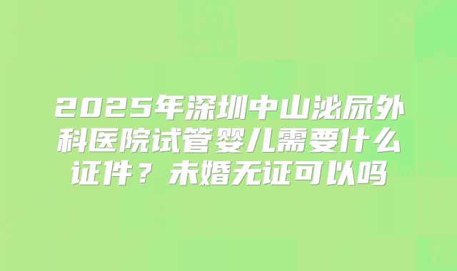 2025年深圳中山泌尿外科医院试管婴儿需要什么证件?未婚无证可以吗